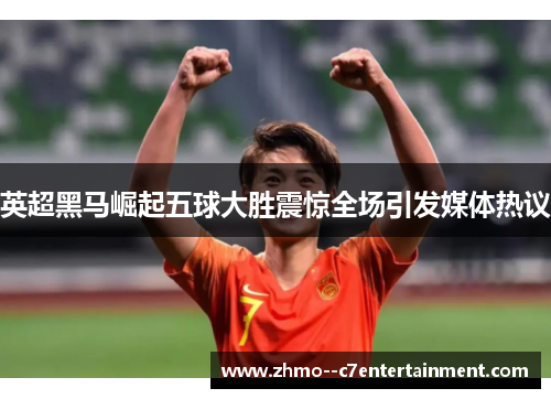 英超黑马崛起五球大胜震惊全场引发媒体热议