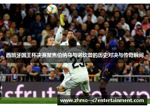 西班牙国王杯决赛聚焦伯纳乌与诺坎普的历史对决与传奇瞬间 西班牙国王杯决赛聚焦伯纳乌与诺坎普的历史对决与传奇瞬间
