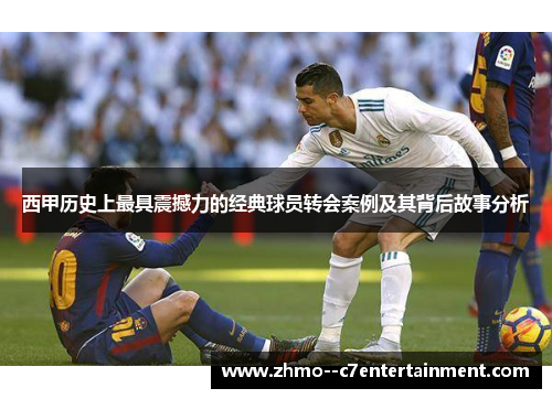 西甲历史上最具震撼力的经典球员转会案例及其背后故事分析 西甲历史上最具震撼力的经典球员转会案例及其背后故事分析