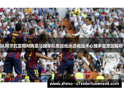 从阿尔瓦雷斯对阵皇马国家队表现低迷透视战术心理多重原因解析