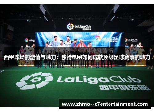 西甲球场的激情与魅力:独特氛围如何成就顶级足球赛事的魅力 西甲球场的激情与魅力:独特氛围如何成就顶级足球赛事的魅力