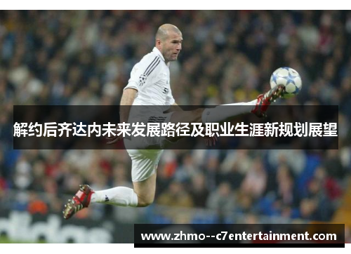 解约后齐达内未来发展路径及职业生涯新规划展望 解约后齐达内未来发展路径及职业生涯新规划展望