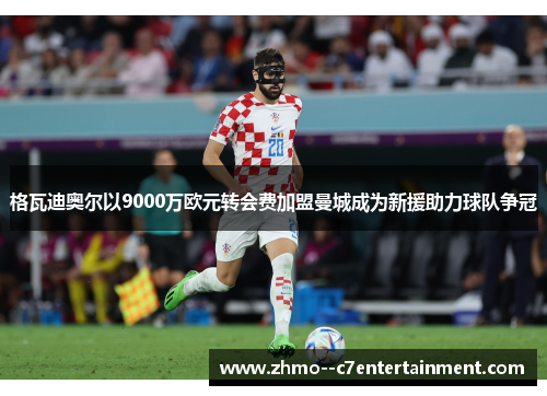 格瓦迪奥尔以9000万欧元转会费加盟曼城成为新援助力球队争冠