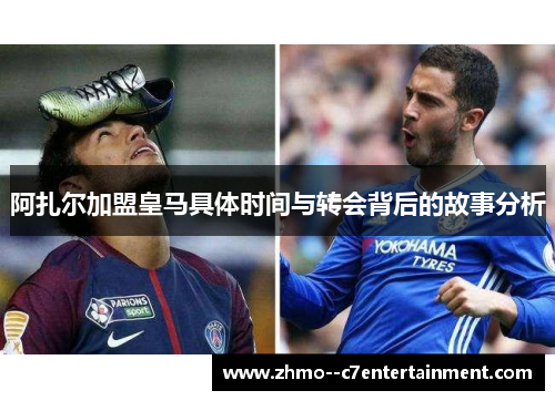 阿扎尔加盟皇马具体时间与转会背后的故事分析 阿扎尔加盟皇马具体时间与转会背后的故事分析