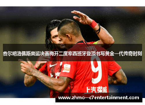费尔明洛佩斯奥运决赛梅开二度率西班牙登顶书写黄金一代传奇时刻 费尔明洛佩斯奥运决赛梅开二度率西班牙登顶书写黄金一代传奇时刻
