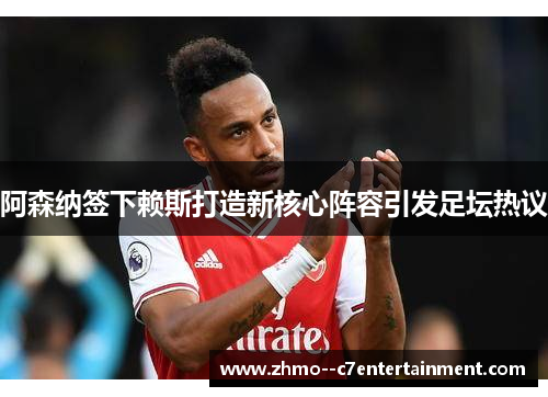 阿森纳签下赖斯打造新核心阵容引发足坛热议 阿森纳签下赖斯打造新核心阵容引发足坛热议