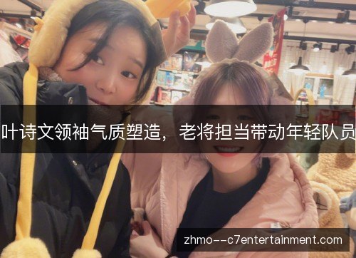 叶诗文领袖气质塑造，老将担当带动年轻队员